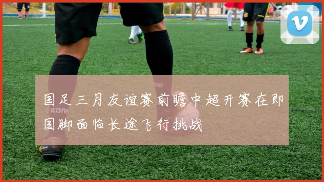 国足三月友谊赛前瞻中超开赛在即国脚面临长途飞行挑战