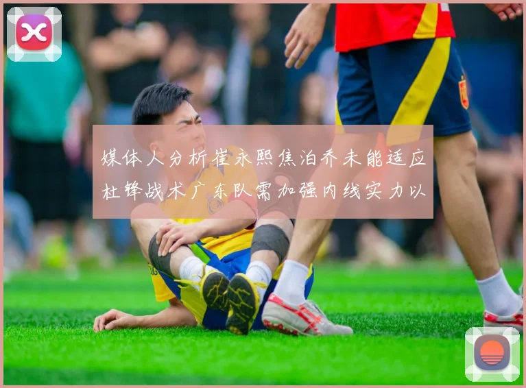 媒体人分析崔永熙焦泊乔未能适应杜锋战术广东队需加强内线实力以提升竞争力