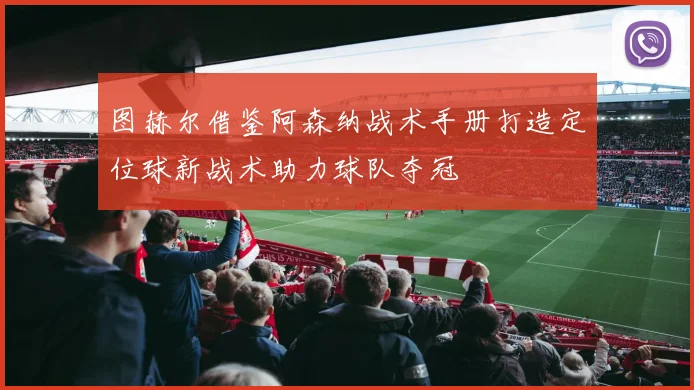 图赫尔借鉴阿森纳战术手册打造定位球新战术助力球队夺冠