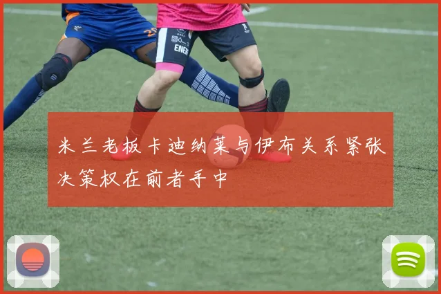 米兰老板卡迪纳莱与伊布关系紧张决策权在前者手中