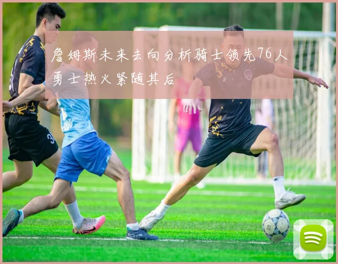 詹姆斯未来去向分析骑士领先76人勇士热火紧随其后