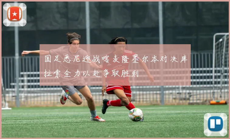 国足悉尼迎战喀麦隆墨尔本对决库拉索全力以赴争取胜利