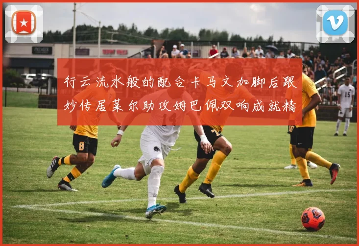行云流水般的配合卡马文加脚后跟妙传居莱尔助攻姆巴佩双响成就精彩瞬间