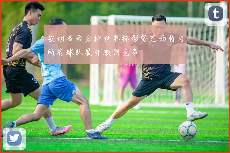 安切洛蒂分析世界杯形势巴西将与所有球队展开激烈竞争