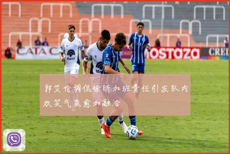 郭艾伦调侃徐昕加班责任引发队内欢笑气氛愈加融洽