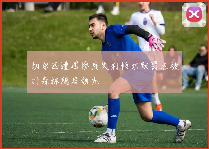 切尔西遭遇惨痛失利帕尔默罚点被扑森林稳居领先