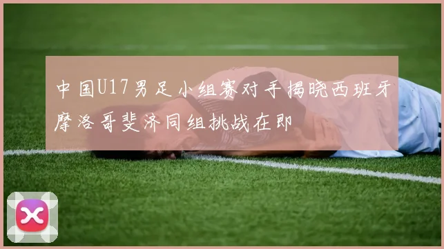 中国U17男足小组赛对手揭晓西班牙摩洛哥斐济同组挑战在即
