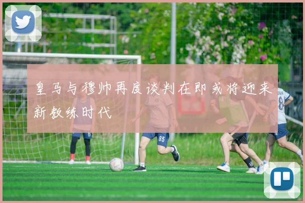 皇马与穆帅再度谈判在即或将迎来新教练时代